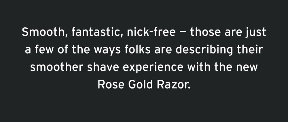 Smooth, fantastic, nick-free — those are just a few of the ways folks are describing their experience with the new Rose Gold Razor.