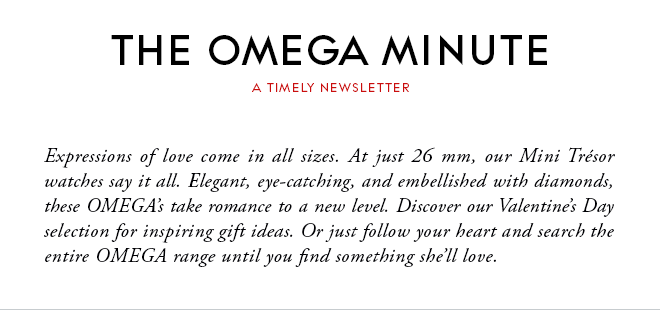 THE OMEGA MINUTE - A TIMELY NEWSLETTER - Expressions of love come in all sizes. At just 26 mm, our Mini Trésor watches say it all. Elegant, eye-catching, and embellished with diamonds, these OMEGA’s take romance to a new level. Discover our Valentine’s Day selection for inspiring gift ideas. Or just follow your heart and search the entire OMEGA range until you find something she’ll love.