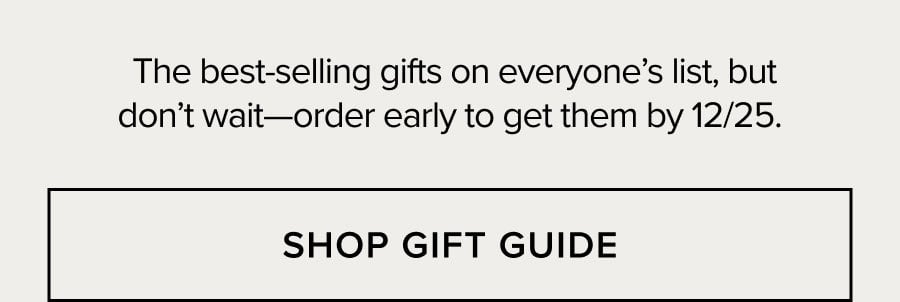 The best-selling gifts on everyone's list, but don't wait-order early to get them by 12/25. SHOP GIFT GUIDE