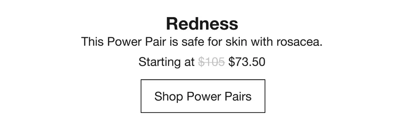 Redness | This Power Pair is safe for skin with rosacea. | Starting at $73.50 | Shop Powers Pairs
