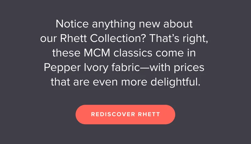 Notice anything new about our Rhett Collection? That’s right, these MCM classics come in Pepper Ivory fabric—with prices that are even more delightful. Shop now.