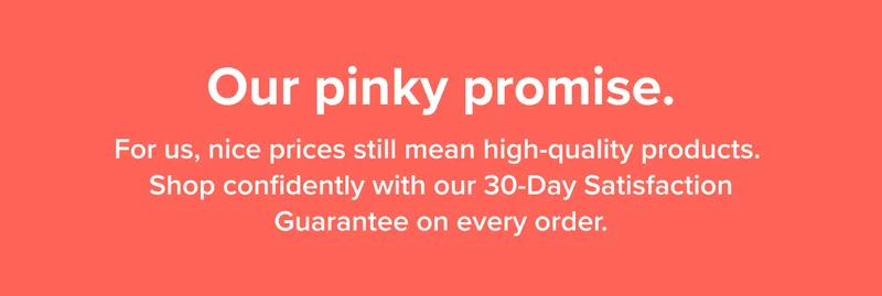 For us, nice prices still mean high-quality products. Shop confidently with our 30-Day Satisfaction Guarantee on every order.