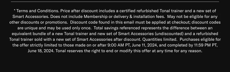 * Terms and Conditions. Price after discount includes a certified refurbished Tonal trainer and a new set of Smart Accessories. Does not include Membership or delivery & installation fees.  May not be eligible for any other discounts or promotions.  Discount code found in this email must be applied at checkout; discount codes are unique and may be used only once.  Total savings referenced represents the difference between an equivalent bundle of a new Tonal trainer and new set of Smart Accessories (undiscounted) and a refurbished Tonal trainer sold with a new set of Smart Accessories after discount. Quantities limited.  Purchases eligible for the offer strictly limited to those made on or after 9:00 AM PT, June 11, 2024, and completed by 11:59 PM PT, June 18, 2024. Tonal reserves the right to end or modify this offer at any time for any reason.