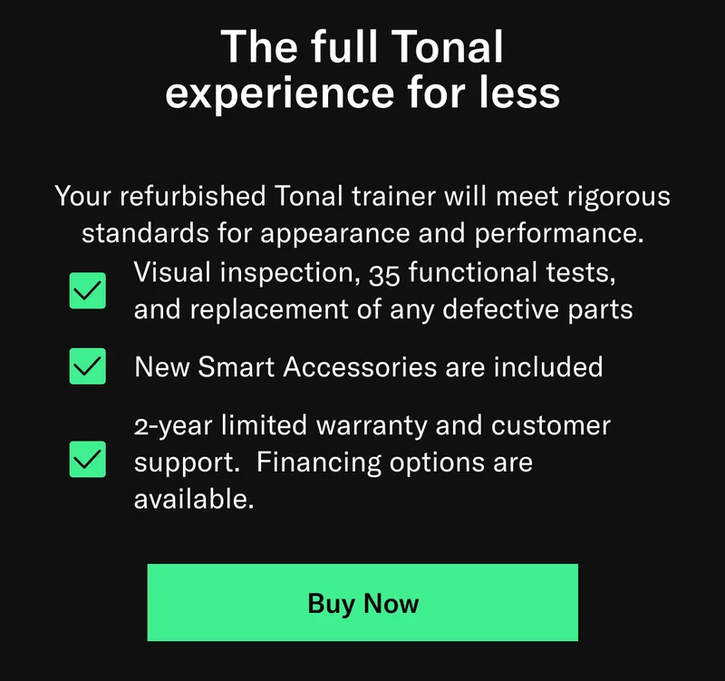 The full Tonal experience for less. Your refurbished Tonal trainer will meet rigorous standards for appearance and performance. Visual inspection, 35 functional tests, and replacement of any defective parts New Smart Accessories are included 2-year limited warranty and customer support.&nbsp; Financing options are available.