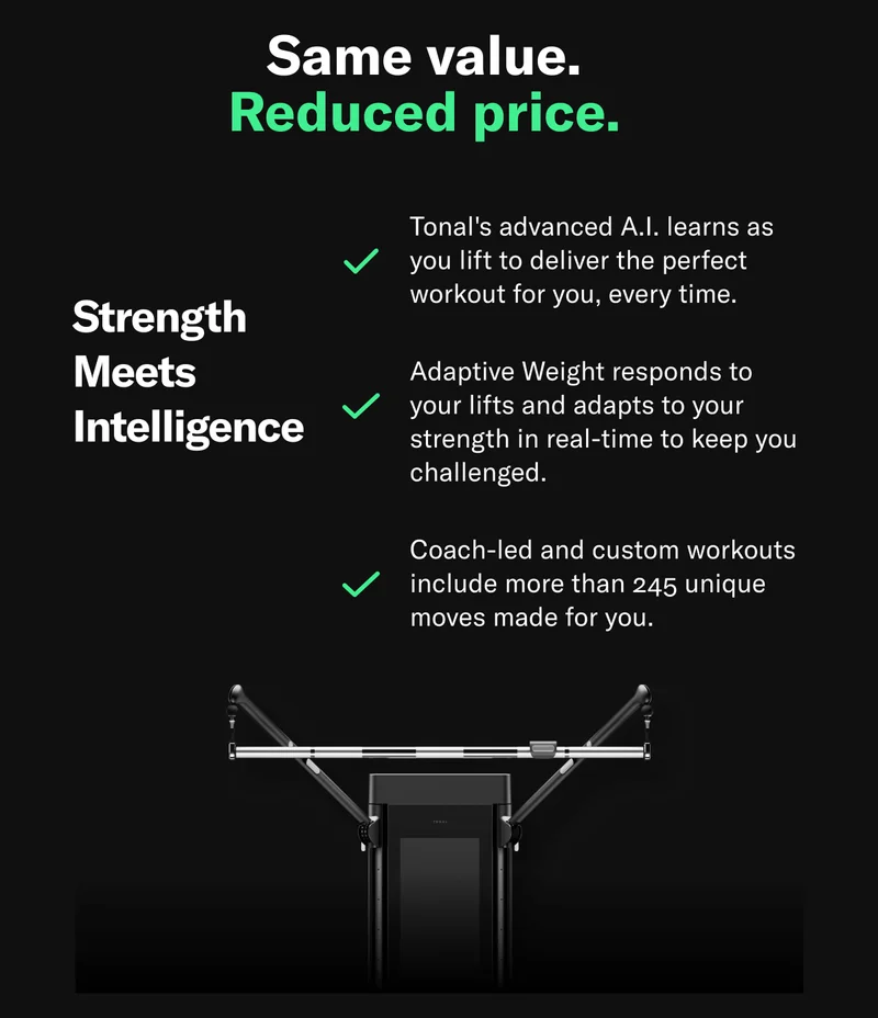 Same value. Reduced price. Strength  Meets  Intelligence. Tonal's advanced A.I. learns as you lift to deliver the perfect workout for you, every time. Adaptive Weight responds to your lifts and adapts to your strength in real-time to keep you challenged. Coach-led and custom workouts include more than 245 unique moves made for you.