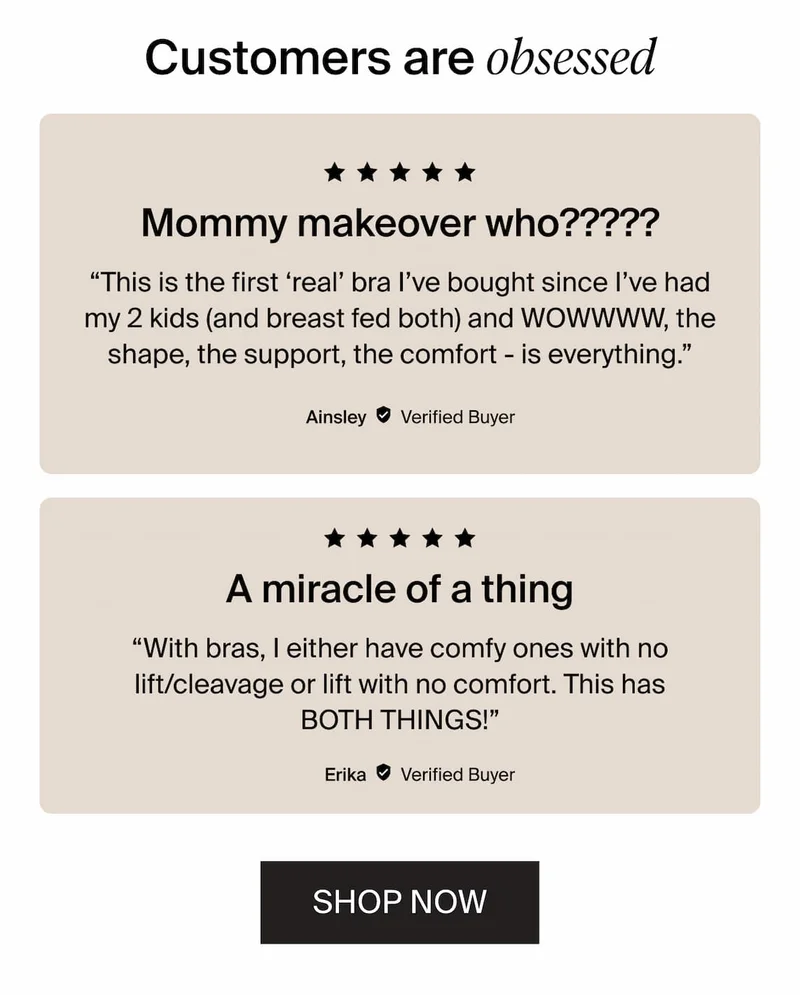 Customers are obessed. “This is the first ‘real’ bra I’ve bought since I’ve had my 2 kids (and breast fed both) and WOWWWW, the shape, the support, the comfort - is everything.”  “With bras, I either have comfy ones with no lift/cleavage or lift with no comfort. This has BOTH THINGS!” SHOP NOW