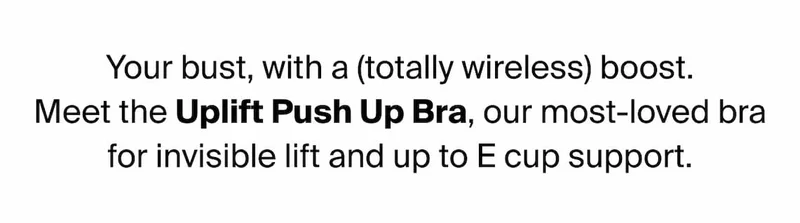 Your bust, with a (totally wireless) boost. Meet the Uplift Push Up Bra, our most-loved bra for invisible lift and up to E cup support.