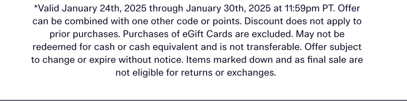 Valid January 24th, 2025 through January 30th, 2025 at 11:59pm PT. Offer can be combined with one other code or points. Discount does not apply to prior purchases. Purchases of eGift Cards are excluded. May not be redeemed for cash or cash equivalent and is not transferable. Offer subject to change or expire without notice. Items marked down and as final sale are not eligible for returns or exchanges.