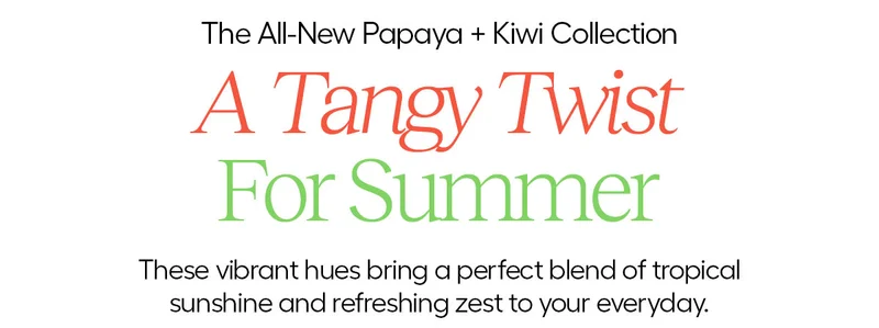 The All-New Papaya + Kiwi Collection. A Tangy Twist For Summer. These vibrant hues bring a perfect blend of tropical sunshine and refreshing sext to your everyday.