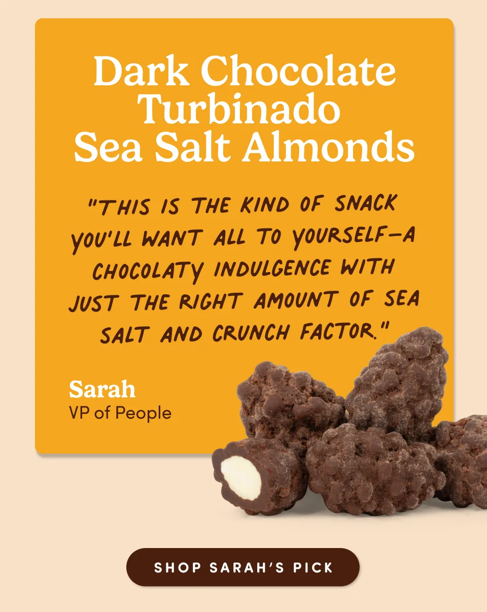 Sarah Blanco, VP of People: Dark Chocolate Turbinado Sea Salt Almonds “This is the kind of snack you’ll want all to yourself–a chocolaty indulgence with just the right amount of sea salt and crunch factor.”