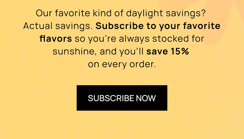 Our favorite kind of daylight savings? Actual savings. Subscribe to your favorite flavors so you’re always stocked for sunshine, and you’ll save 15% on every order. | SUBSCRIBE NOW