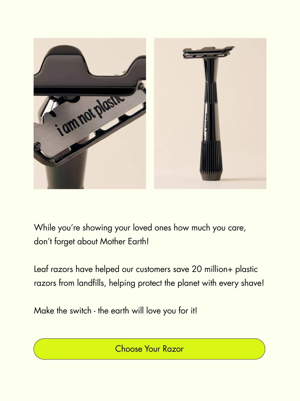 While you’re showing your loved ones how much you care, don’t forget about Mother Earth!   Leaf razors have helped our customers save 20 million+ plastic razors from landfills, helping protect the planet with every shave!  Make the switch - the earth will love you for it! Choose Your Razor