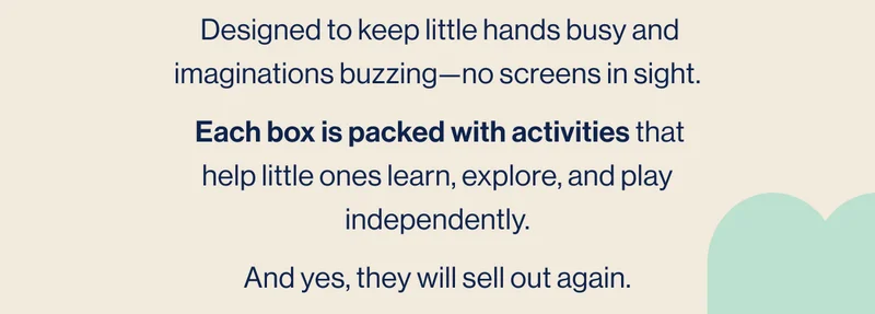 Designed to keep little hands busy and imaginations buzzing—no screens in sight.  Each box is packed with activities that help little ones learn, explore, and play independently. And yes, they will sell out again.