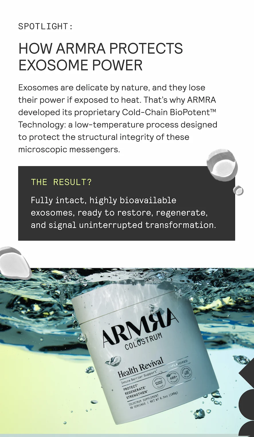 SPOTLIGHT:  HOW ARMRA PROTECTS EXOSOME POWER  Exosomes are delicate by nature, and they lose their power if exposed to heat. That's why ARMRA developed its proprietary Cold-Chain BioPotent™ Technology: a low-temperature process designed to protect the structural integrity of these microscopic messengers.