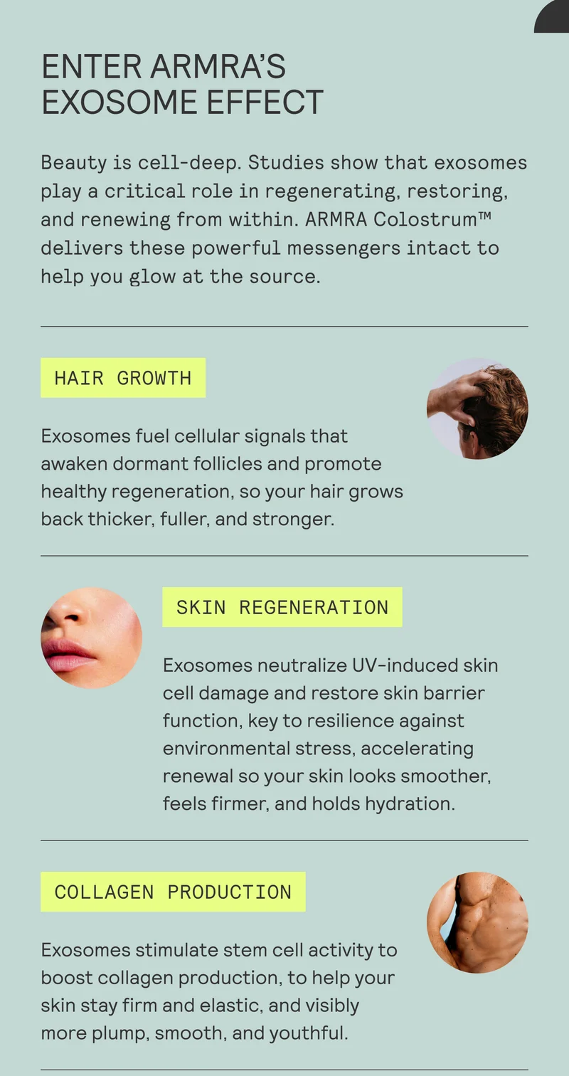 ENTER ARMRA'S  EXOSOME EFFECT  Beauty is cell-deep. Studies show that exosomes play a critical role in regenerating, restoring, and renewing from within. ARMRA Colostrum™ delivers these powerful messengers intact to help you glow at the source.