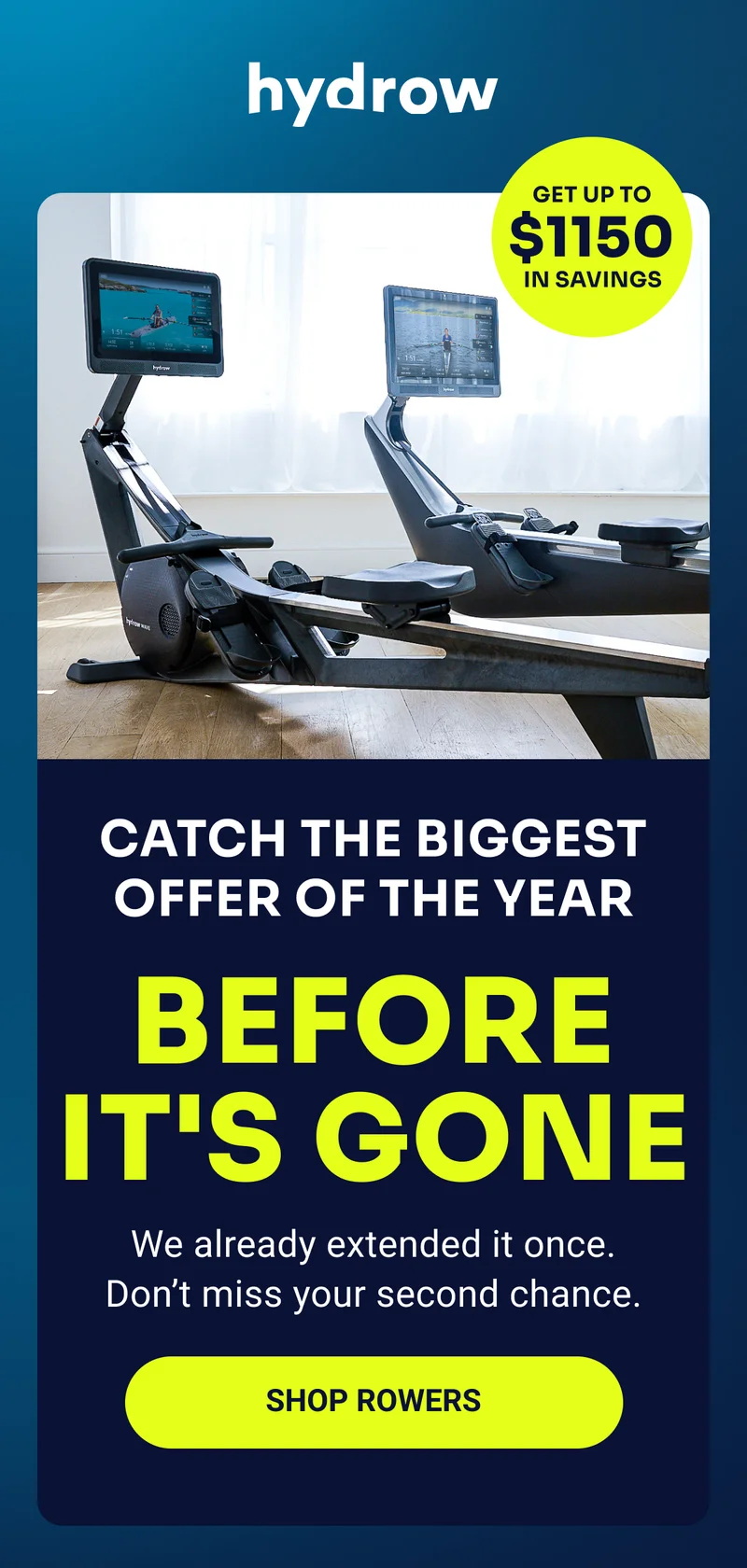 hydrow Get up to $1150 in savings Catch the biggest offer of the year before it's gone We already extended it once. Don't miss you second chance. Shop rowers