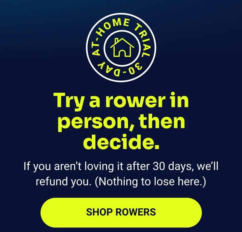 Try a rower in person, then decide. If you aren't loving it after 30 days, we'll refund you. (Nothing to lose here.) Shop rowers