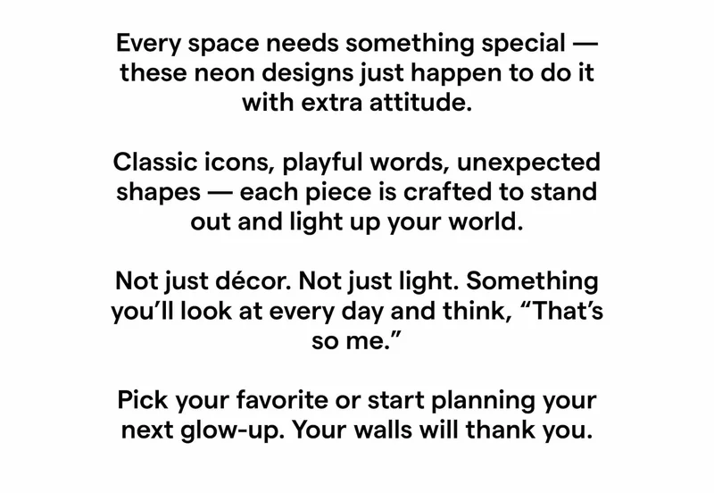 Every space needs something special — these neon designs just happen to do it with extra attitude.  Classic icons, playful words, unexpected shapes — each piece is crafted to stand out and light up your world.  Not just décor. Not just light. Something you’ll look at every day and think, “That’s so me.”  Pick your favorite or start planning your next glow-up. Your walls will thank you.