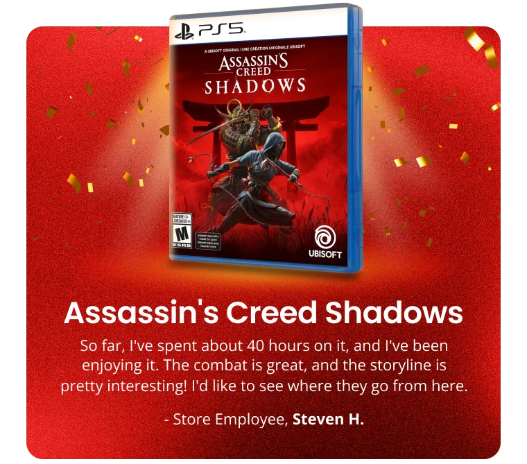 Assassin's Creed Shadows | So far, I've spent about 40 hours on it, and I've been enjoying it. The combat is great, and the storyline is pretty interesting! I'd like to see where they go from here. | - Store Employee, Steven H.
