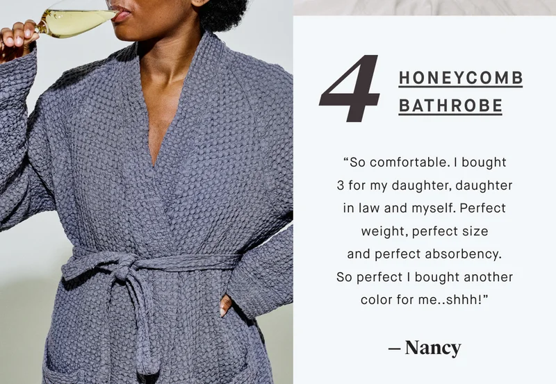 4 Honeycomb bathrobe “So comfortable. I bought 3 for my daughter, daughter in law and myself. Perfect weight, perfect size and perfect absorbency. So perfect I bought another color for me..shhh!” — Nancy