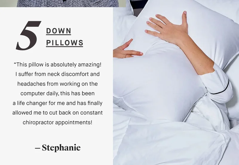 5 DOWN PILLOWS “This pillow is absolutely amazing! I suffer from neck discomfort and headaches from working on the computer daily, this has been a life changer for me and has finally allowed me to cut back on constant chiropractor appointments! — Stephanie