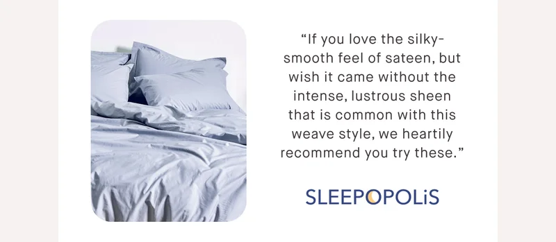 “If you love the silky-smooth feel of sateen, but wish it came without the intense, lustrous sheen that is common with this weave style, we heartily recommend you try these.” - Sleepopolis
