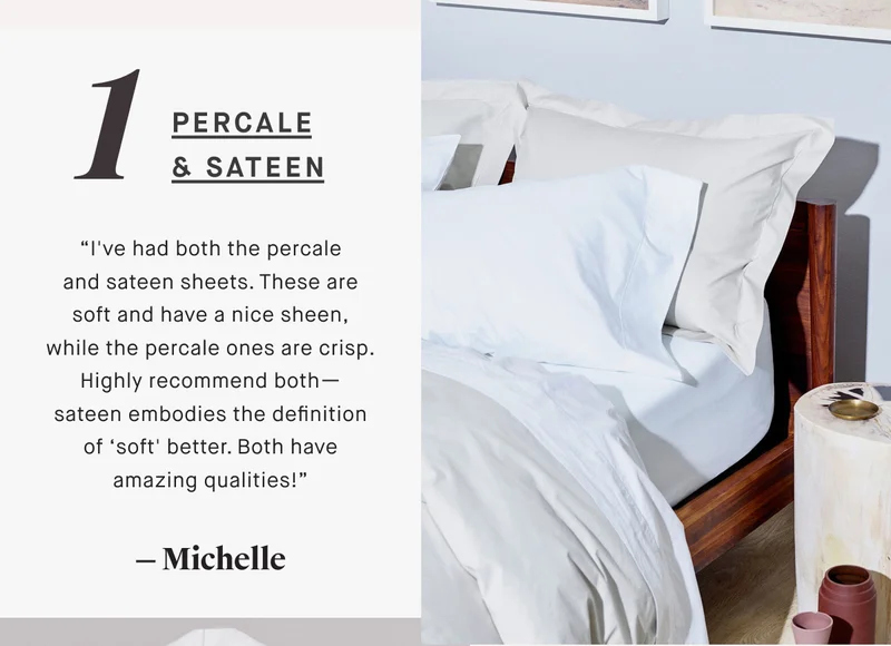 PERCALE & SATEEN “I've had both the percale and sateen sheets. These are soft and have a nice sheen, while the percale ones are crisp. Highly recommend both— sateen embodies the definition of ‘soft' better. Both have amazing qualities!” — Michelle