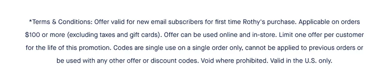*Terms & Conditions: Offer valid for new email subscribers for first time Rothy's purchase. Applicable on orders $100 or more (excluding taxes and gift cards). Offer can be used online and in-store. Limit one offer per customer for the life of this promotion. Codes are single use on a single order only, cannot be applied to previous orders or be used with any other offer or discount codes. Void where prohibited. Valid in the U.S. only.