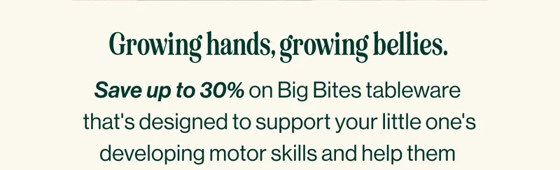 Growing hands, growing bellies. Save up to 30% on Big Bites tableware  that's designed to support your little one's developing motor skills and help them  conquer big(ger) kid bites.