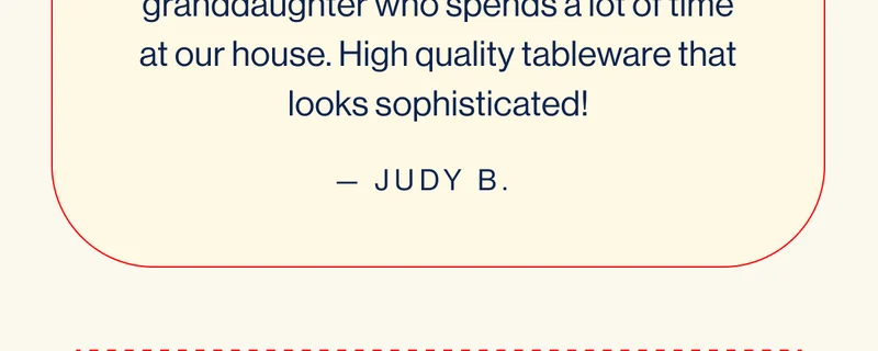 Bought it for my 2 year old granddaughter who spends a lot of time at our house. High quality tableware that looks sophisticated!- JUDY B.