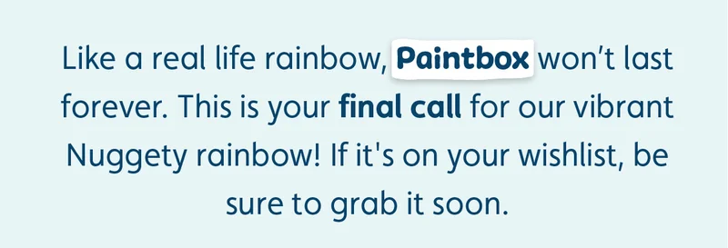 Like a real life rainbow, Paintbox won't last forever. This is your final call for our vibrant Nuggety rainbow! If it's on your wishlist, be sure to grab it soon.