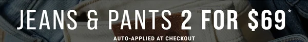 Jeans & Pants 2 for $69*. Auto-Applied at Checkout.
