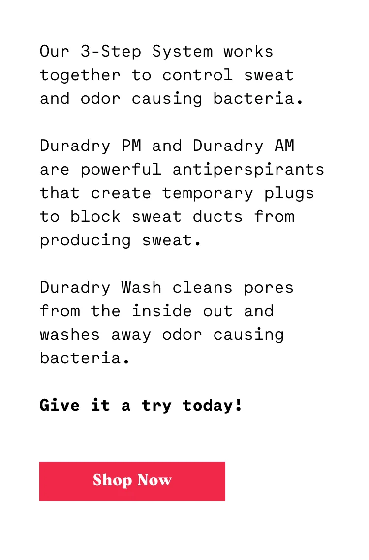 Our 3-Step System works together to control sweat and odor causing bacteria. Duradry PM and Duradry AM are powerful antiperspirants that block sweat ducts from producing sweat. Duradry Wash cleans pores from the inside out and washes away odor causing bacteria. Want to give it a try?
