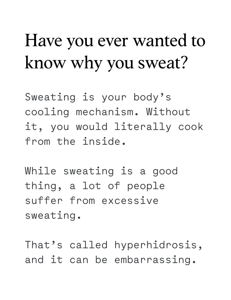 Sweating is your body’s cooling mechanism. Without it, you would literally cook from the inside. While sweating is a good thing, a lot of people suffer from excessive sweating. That’s called hyperhidrosis, and it can be embarrassing.
