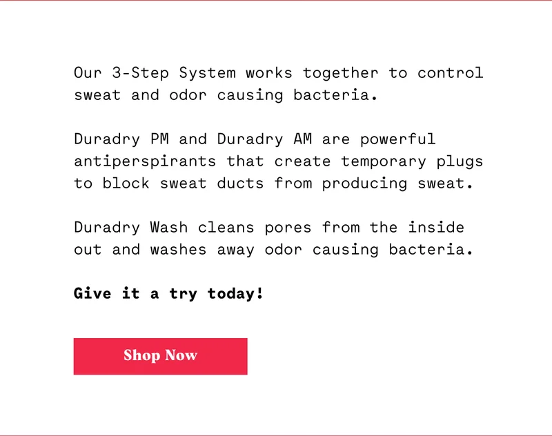 Sweating is your body’s cooling mechanism. Without it, you would literally cook from the inside.  While sweating is a good thing, a lot of people suffer from excessive sweating.  That’s called hyperhidrosis, and it can be embarrassing.  Duradry is here to help.  Our 3-Step System works together to control sweat and odor causing bacteria.  Duradry PM and Duradry AM are powerful antiperspirants that block sweat ducts from producing sweat.  Duradry Wash cleans pores from the inside out and washes away odor causing bacteria.  Want to give it a try?  CTA: SHOP NOW