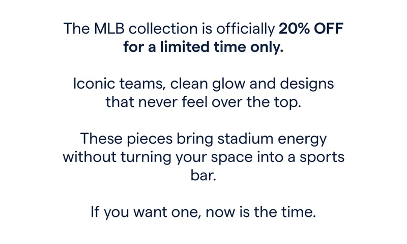 The MLB collection is officially 20% off for a limited time only.  Iconic teams, clean glow and designs that never feel over the top.  These pieces bring stadium energy without turning your space into a sports bar.  If you want one, now is the time.
