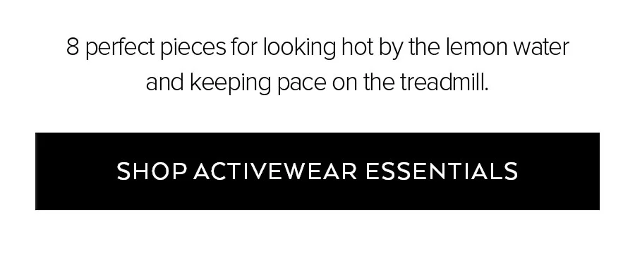 8 PERFECT PIECES FOR LOOKING HOT BY THE LEMON WATER AND KEEP PACE ON THE TREADMILL. SHOP ACTIVEWEAR ESSENTIALS
