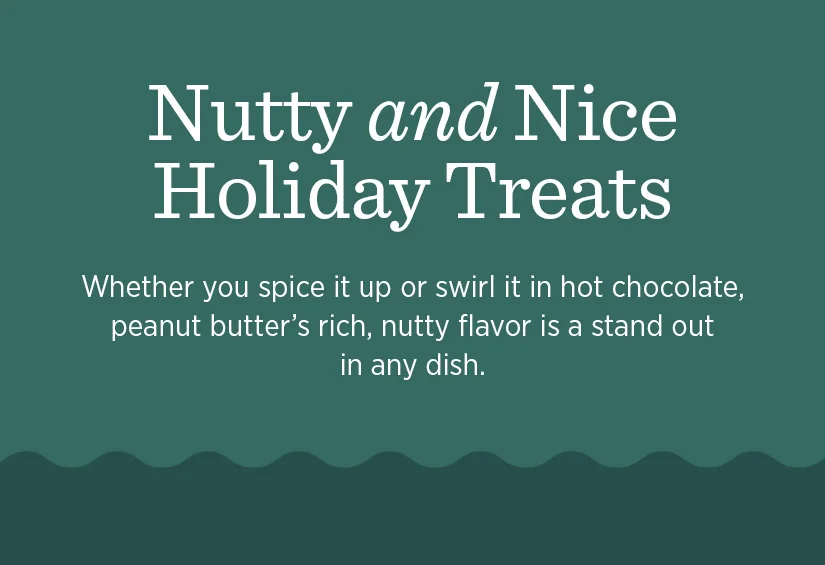 Nutty and Nice Holiday Treats. Whether you spice it up or swirl it in hot chocolate, peanut butter's rich, nutty flavor is a stand out in any dish.