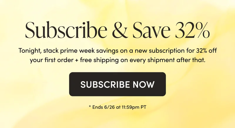 Subscribe & Save 32%  Tonight, stack prime week savings on a new subscription for 32% off your first order + free shipping on every shipment after that.  CTA: SUBSCRIBE NOW * Ends 6/26 at 11:59pm PT