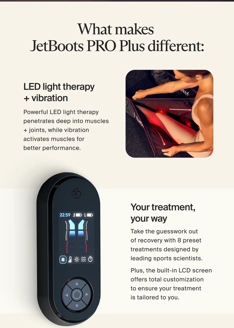 What makes JetBoots PRO Plus different: LED light therapy + vibration Powerful LED light therapy penetrates deep into muscles + joints, while vibration activates muscles for better performance | Your treatment, your way. Take the guesswork out of recovery with 8 presets treatments designed by leading sports scientists. Plus, the built-in LCM screeen offers total customization to ensure your treatment is tailored to you