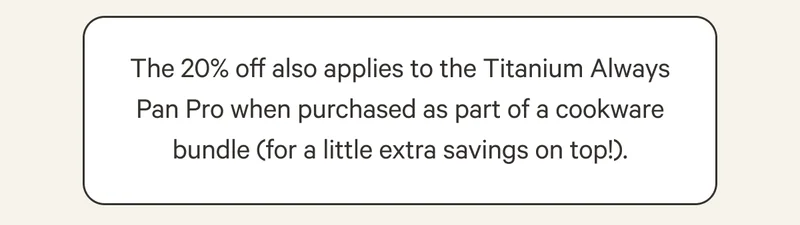 The 20% off also applies to the Titanium Always Pan Pro when purchased as part of a cookware bundle (for a little extra savings on top!).