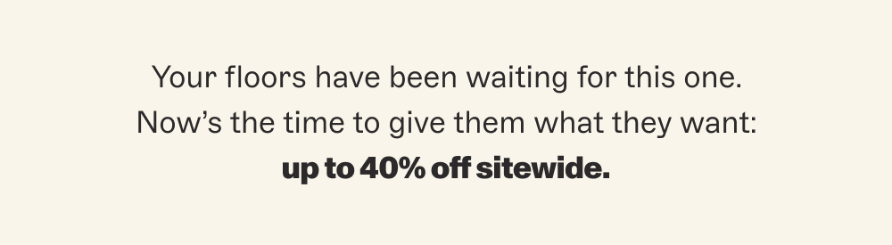 Your floors have been waiting for this one. Now’s the time to give them what they want: up to 40% off sitewide.