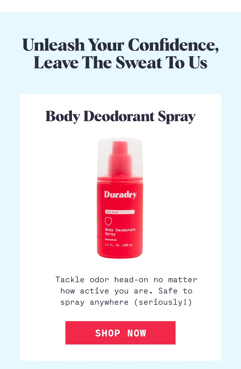 Unleash Your Confidence, Leave the Sweat to Us Body Deodorant Spray Tackle odor head-on no matter how active you are. Safe to spray anywhere (seriously!) SHOP NOW