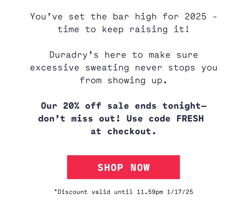 You’ve set the bar high for 2025 - time to keep raising it!  Duradry’s here to make sure excessive sweating never stops you from showing up.  Our 20% off sale ends tonight— don’t miss out! Use code FRESH  at checkout. *Discount valid until 11.59pm 1/17/25 SHOP NOW
