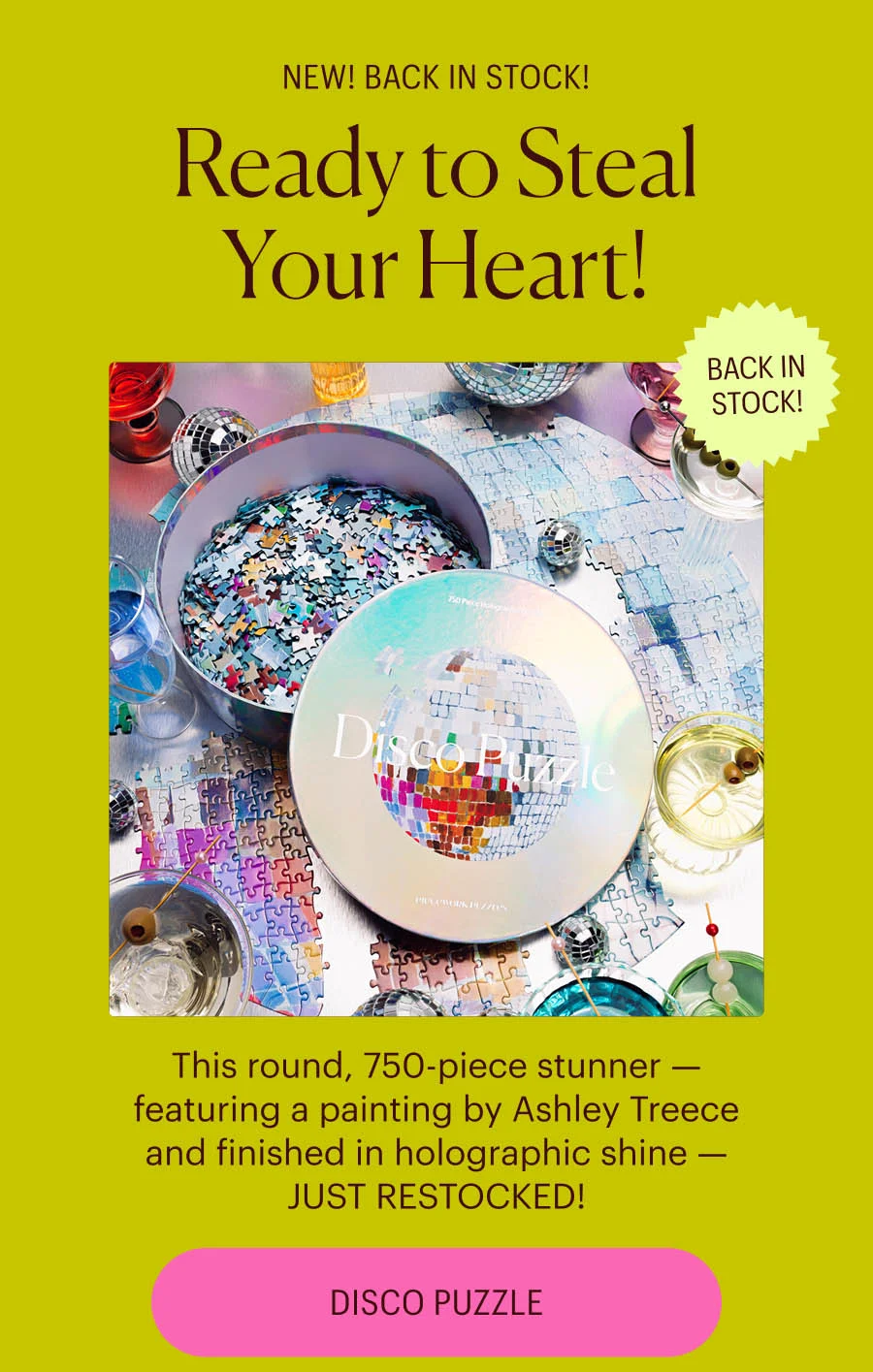 New! Back in Stock! Ready to Steal Your Heart! Disco Puzzle - Back in Stock! This round, 750-piece stunner — featuring a painting by Ashley Treece and finished in holographic shine — JUST RESTOCKED!