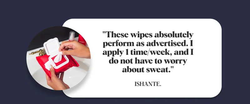 "These wipes absolutely perform as advertised. I apply 1 time/week, and I do not have to worry about sweat."  Ishante.