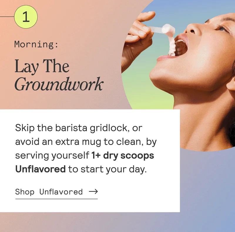 Mornning: Lay The Groundwork. Skip the barista gridlock, or avoid an extra mug to clean, by serving yourself 1+ dry scoops Unflavored to start your day. Shop Unflavored