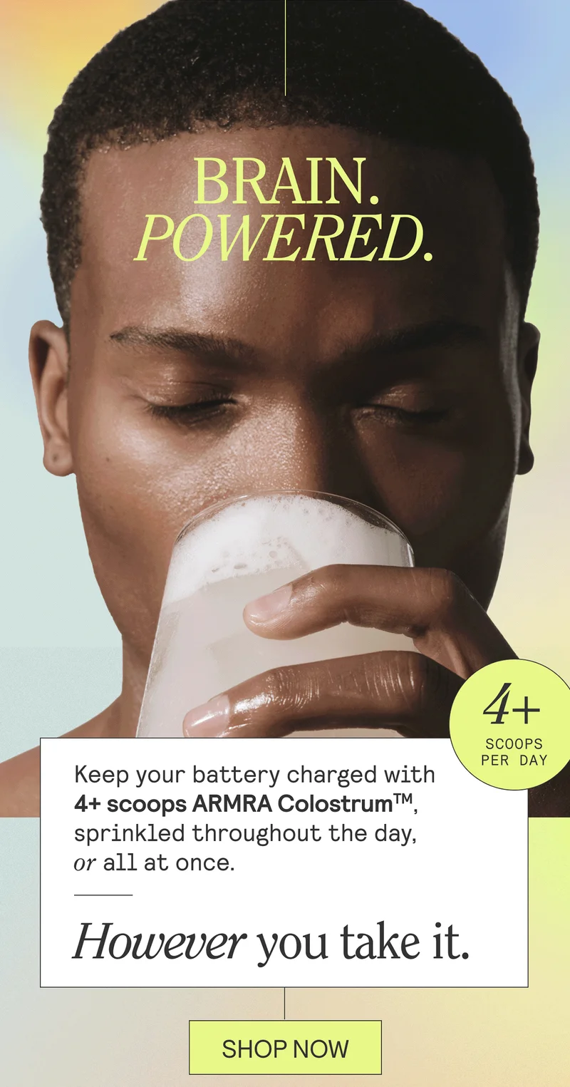 BRAIN. POWERED. Keep your battery charged with 4+ scoops ARMRA Colostrum, sprinkled throughout teh day, or all at once. However you take it. SHOP NOW