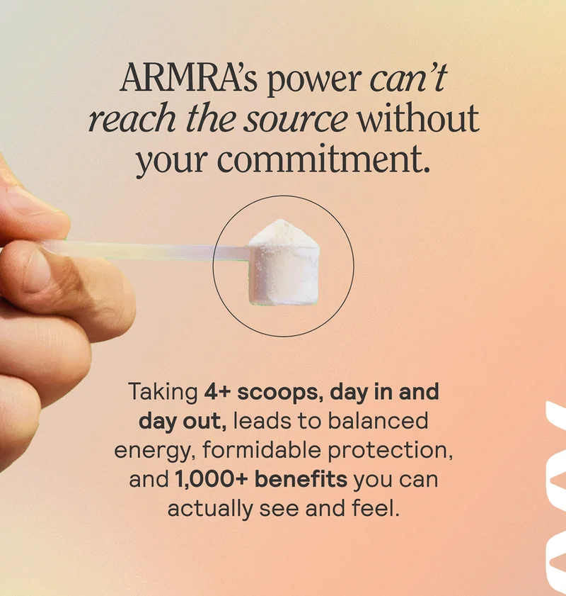 ARMRA's power can't reach teh source without your commitment. Taking 4+ scoops, day in and day out, leads to balanced energy, formidable protection, and 1,000+ benefits you can actually see and feel.