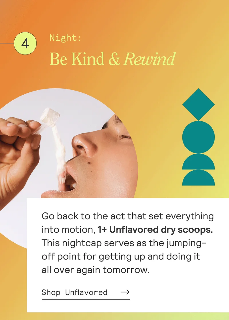 NIGHT: Be Kind & Rewind  Go back to the act that set everything into motion, 1 Unflavored dry scoop. This nightcap serves as the jumping-off point for getting up and doing it all over again tomorrow. Shop Unflavored